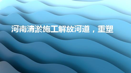 河南清淤施工解放河道，重塑城市生態(tài)清流再現(xiàn)城市面貌！
